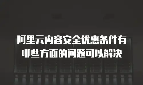 阿里云内容安全优惠条件有哪些方面的问题可以解决