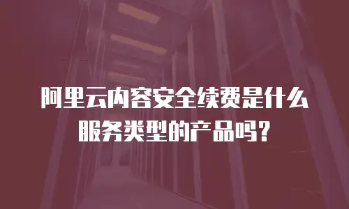 阿里云内容安全续费是什么服务类型的产品吗？