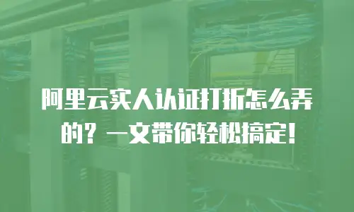阿里云实人认证打折怎么弄的？一文带你轻松搞定！