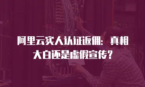 阿里云实人认证返佣：真相大白还是虚假宣传？