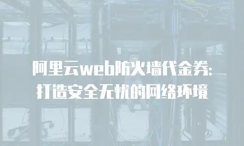 阿里云web防火墙代金券：打造安全无忧的网络环境