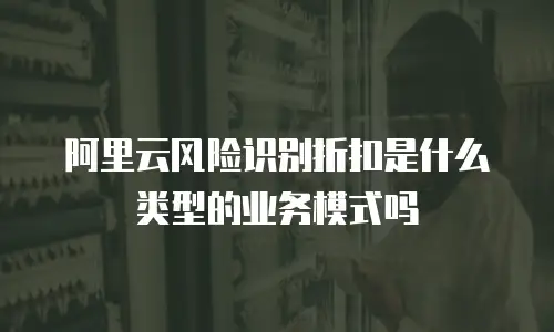 阿里云风险识别折扣是什么类型的业务模式吗
