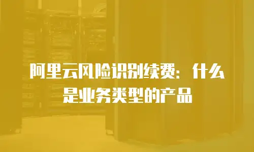 阿里云风险识别续费：什么是业务类型的产品
