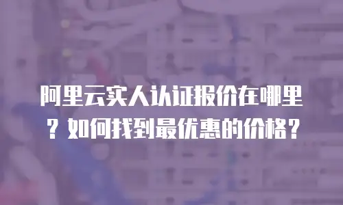 阿里云实人认证报价在哪里？如何找到最优惠的价格？