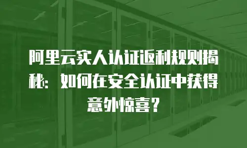 阿里云实人认证返利规则揭秘：如何在安全认证中获得意外惊喜？