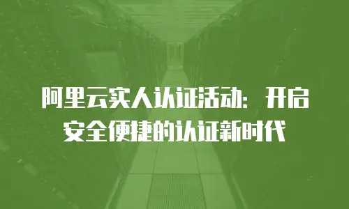 阿里云实人认证活动：开启安全便捷的认证新时代