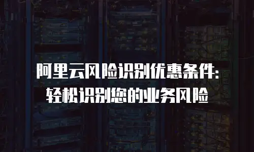 阿里云风险识别优惠条件：轻松识别您的业务风险