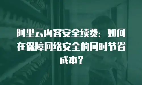 阿里云内容安全续费：如何在保障网络安全的同时节省成本？