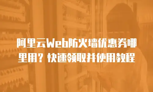 阿里云Web防火墙优惠券哪里用？快速领取并使用教程