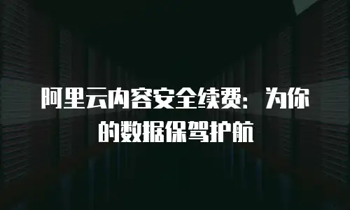 阿里云内容安全续费：为你的数据保驾护航