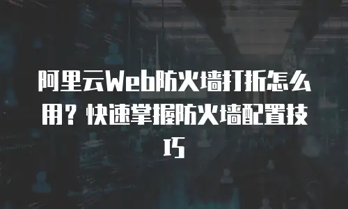 阿里云Web防火墙打折怎么用？快速掌握防火墙配置技巧