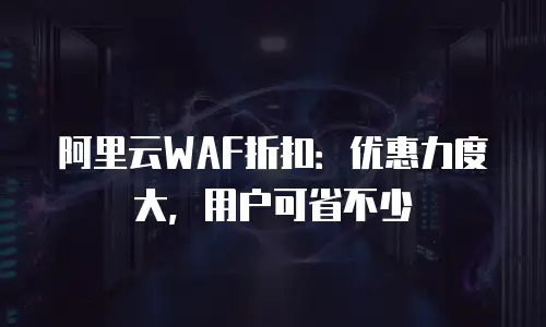 阿里云WAF折扣：优惠力度大，用户可省不少