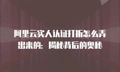 阿里云实人认证打折怎么弄出来的：揭秘背后的奥秘