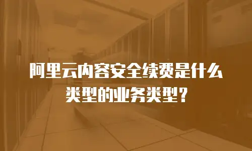 阿里云内容安全续费是什么类型的业务类型？