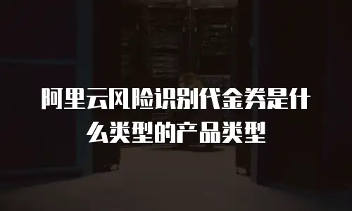 阿里云风险识别代金券是什么类型的产品类型