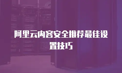 阿里云内容安全推荐最佳设置技巧