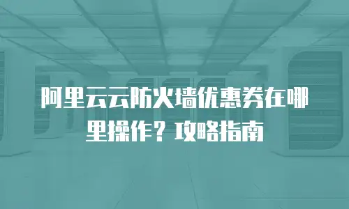 阿里云云防火墙优惠券在哪里操作？攻略指南