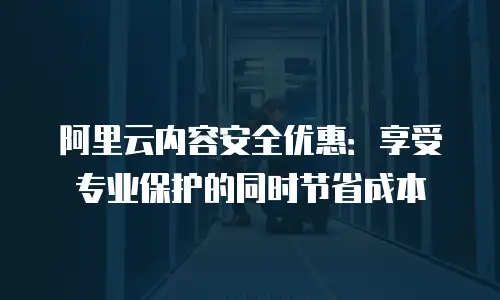 阿里云内容安全优惠：享受专业保护的同时节省成本