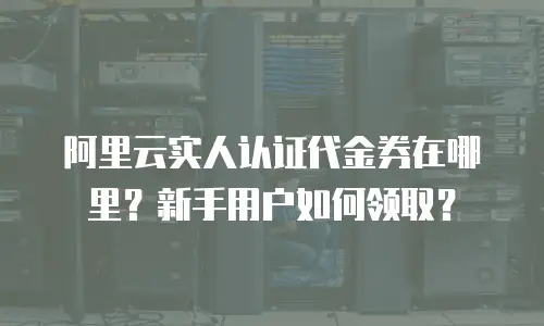 阿里云实人认证代金券在哪里？新手用户如何领取？