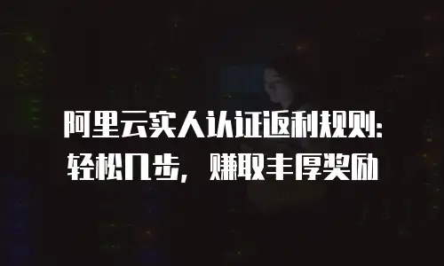 阿里云实人认证返利规则：轻松几步，赚取丰厚奖励