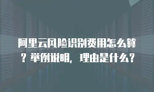 阿里云风险识别费用怎么算？举例说明，理由是什么？