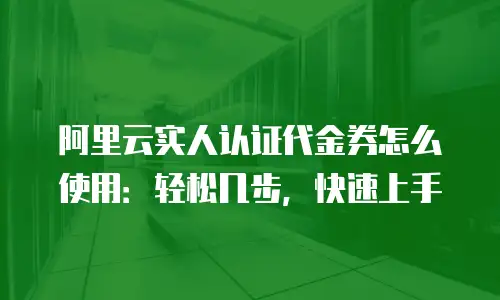 阿里云实人认证代金券怎么使用：轻松几步，快速上手