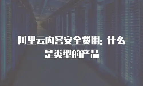 阿里云内容安全费用: 什么是类型的产品