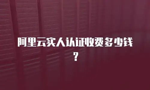 阿里云实人认证收费多少钱？