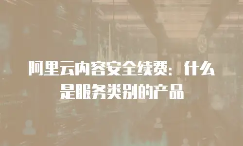 阿里云内容安全续费：什么是服务类别的产品