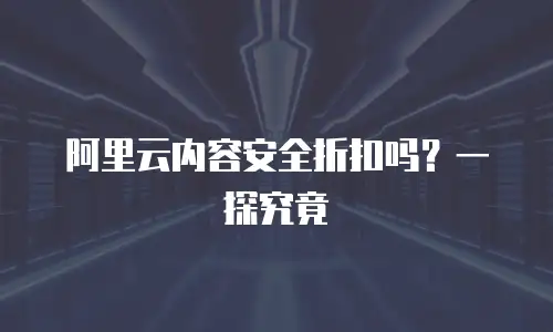 阿里云内容安全折扣吗？一探究竟
