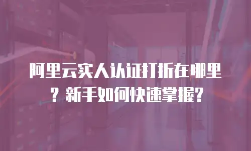 阿里云实人认证打折在哪里？新手如何快速掌握？