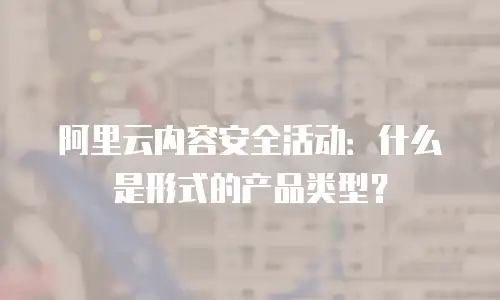 阿里云内容安全活动：什么是形式的产品类型？