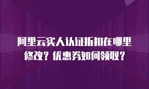 阿里云实人认证折扣在哪里修改？优惠券如何领取？