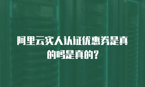 阿里云实人认证优惠券是真的吗是真的？