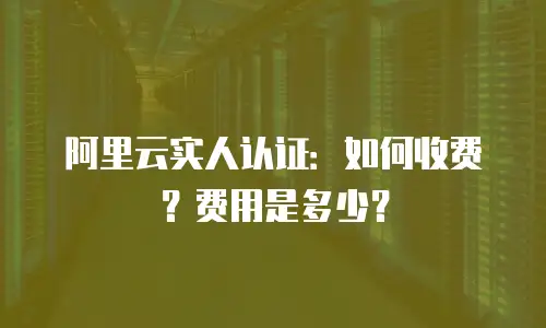 阿里云实人认证：如何收费？费用是多少？