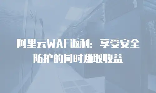 阿里云WAF返利：享受安全防护的同时赚取收益