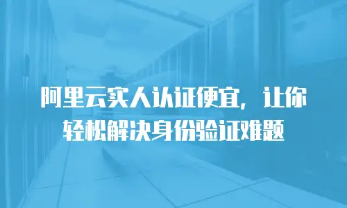 阿里云实人认证便宜，让你轻松解决身份验证难题