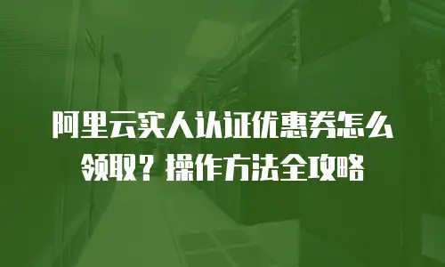 阿里云实人认证优惠券怎么领取？操作方法全攻略