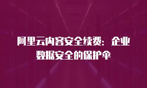 阿里云内容安全续费：企业数据安全的保护伞
