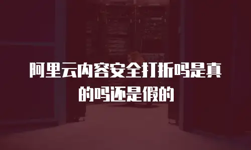 阿里云内容安全打折吗是真的吗还是假的
