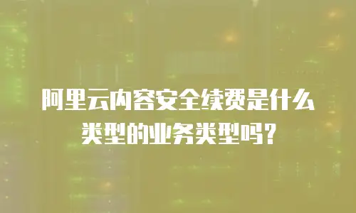 阿里云内容安全续费是什么类型的业务类型吗？