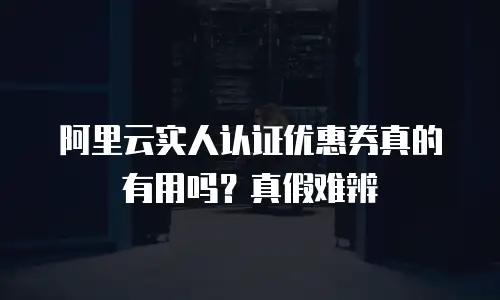阿里云实人认证优惠券真的有用吗？真假难辨