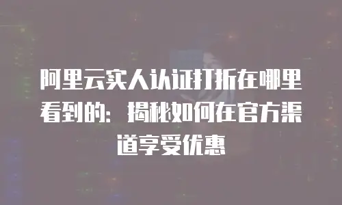 阿里云实人认证打折在哪里看到的：揭秘如何在官方渠道享受优惠