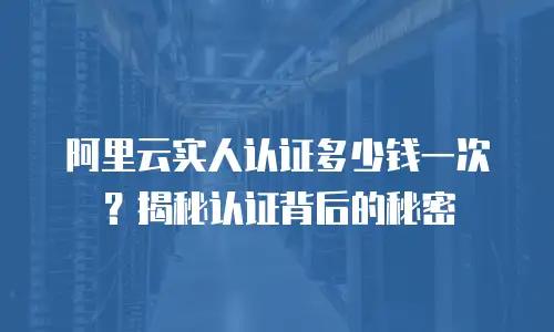 阿里云实人认证多少钱一次？揭秘认证背后的秘密