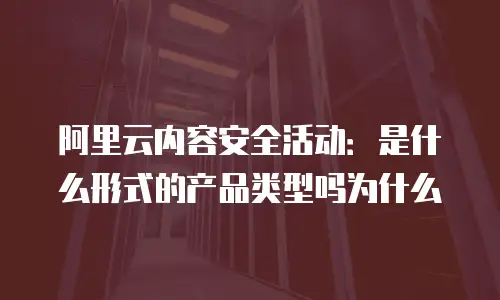 阿里云内容安全活动是什么形式的产品类型吗,阿里云内容安全活动是什么形式的产品类型吗为什么