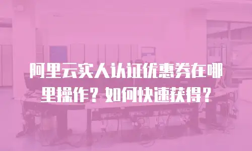 阿里云实人认证优惠券在哪里操作？如何快速获得？