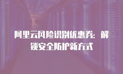 阿里云风险识别优惠券：解锁安全防护新方式