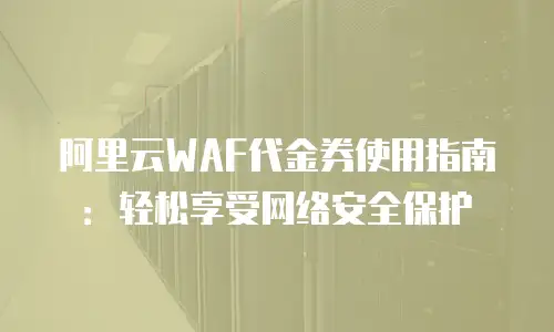 阿里云WAF代金券使用指南：轻松享受网络安全保护