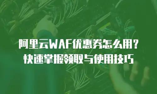 阿里云WAF优惠券怎么用？快速掌握领取与使用技巧
