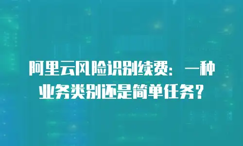 阿里云风险识别续费：一种业务类别还是简单任务？